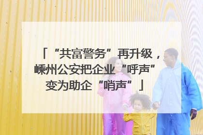“共富警务”再升级，嵊州公安把企业“呼声”变为助企“哨声”