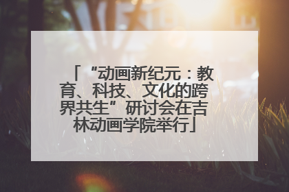 “动画新纪元：教育、科技、文化的跨界共生”研讨会在吉林动画学院举行