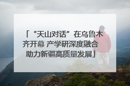 “天山对话”在乌鲁木齐开幕 产学研深度融合助力新疆高质量发展