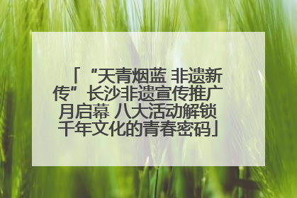 “天青烟蓝 非遗新传”长沙非遗宣传推广月启幕 八大活动解锁千年文化的青春密码