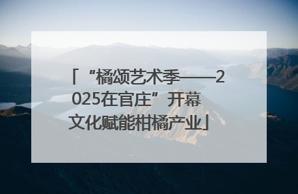 “橘颂艺术季——2025在官庄”开幕 文化赋能柑橘产业