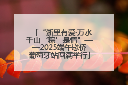 “浙里有爱·万水千山‘粽’是情”——2025端午慰侨葡萄牙站圆满举行