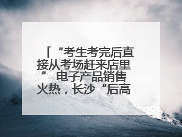 “考生考完后直接从考场赶来店里” 电子产品销售火热，长沙“后高考经济”升温