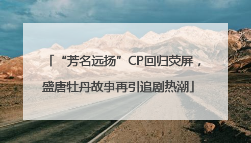 “芳名远扬”CP回归荧屏，盛唐牡丹故事再引追剧热潮