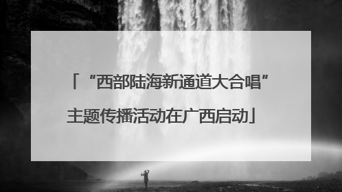 “西部陆海新通道大合唱”主题传播活动在广西启动