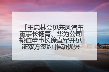 王忠林会见东风汽车董事长杨青、华为公司轮值董事长徐直军并见证双方签约 推动优势互补 实现共赢发展