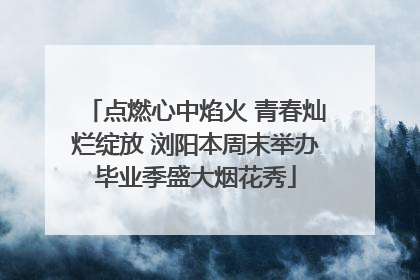 点燃心中焰火 青春灿烂绽放 浏阳本周末举办毕业季盛大烟花秀
