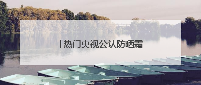 热门央视公认防晒霜怎么选？好用的防晒霜有哪些？按需种草！
