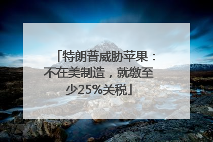 特朗普威胁苹果：不在美制造，就缴至少25%关税