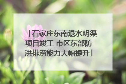 石家庄东南退水明渠项目竣工 市区东部防洪排涝能力大幅提升