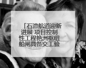 石澧航道迎新进展 项目控制性工程艳洲枢纽船闸具备交工验收条件