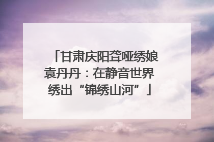 甘肃庆阳聋哑绣娘袁丹丹：在静音世界绣出“锦绣山河”