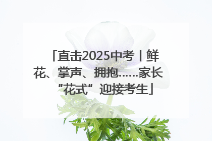 直击2025中考丨鲜花、掌声、拥抱……家长“花式”迎接考生
