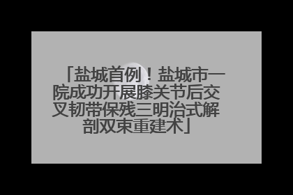 盐城首例！盐城市一院成功开展膝关节后交叉韧带保残三明治式解剖双束重建术