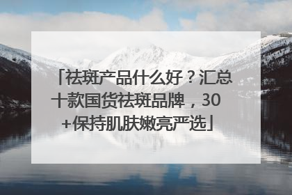 祛斑产品什么好?汇总十款国货祛斑品牌,30+保持肌肤嫩亮严选