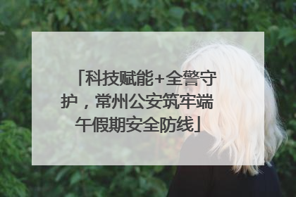科技赋能+全警守护，常州公安筑牢端午假期安全防线