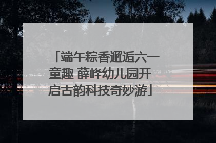 端午粽香邂逅六一童趣 薛峰幼儿园开启古韵科技奇妙游