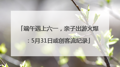 端午遇上六一，亲子出游火爆：5月31日或创客流纪录