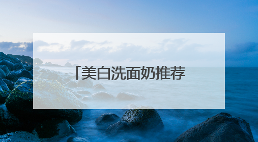美白洗面奶推荐什么牌子好，美白清洁洗面奶哪款好用推荐！