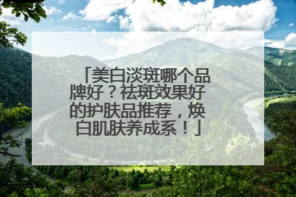 美白淡斑哪个品牌好？祛斑效果好的护肤品推荐，焕白肌肤养成系！