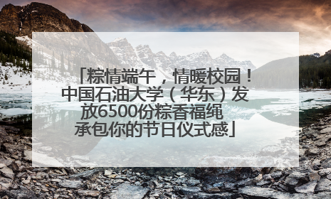 粽情端午，情暖校园！中国石油大学（华东）发放6500份粽香福绳 承包你的节日仪式感