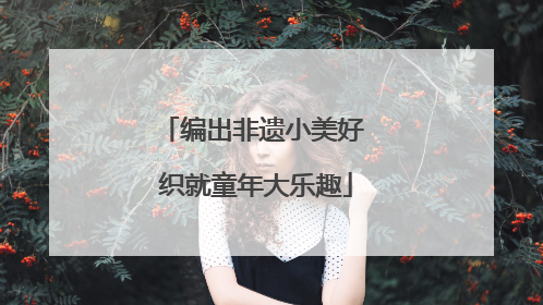 编出非遗小美好 织就童年大乐趣