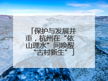 保护与发展并重，杭州在“依山理水”间唤醒“古村新生”
