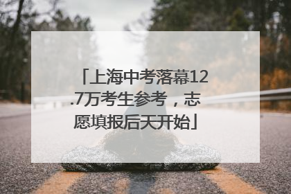 上海中考落幕12.7万考生参考，志愿填报后天开始