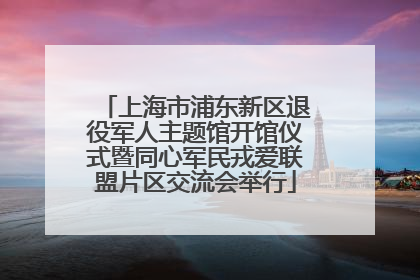 上海市浦东新区退役军人主题馆开馆仪式暨同心军民戎爱联盟片区交流会举行