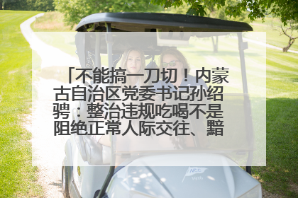 不能搞一刀切！内蒙古自治区党委书记孙绍骋：整治违规吃喝不是阻绝正常人际交往、黯淡人间烟火