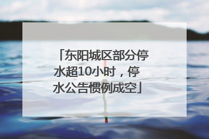 东阳城区部分停水超10小时，停水公告惯例成空