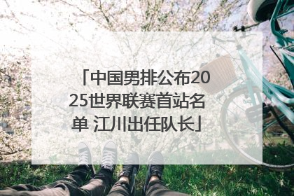 中国男排公布2025世界联赛首站名单 江川出任队长