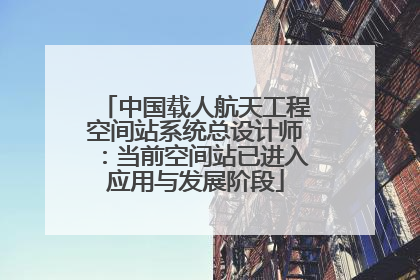 中国载人航天工程空间站系统总设计师：当前空间站已进入应用与发展阶段