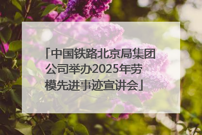 中国铁路北京局集团公司举办2025年劳模先进事迹宣讲会