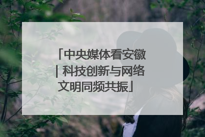 中央媒体看安徽｜科技创新与网络文明同频共振