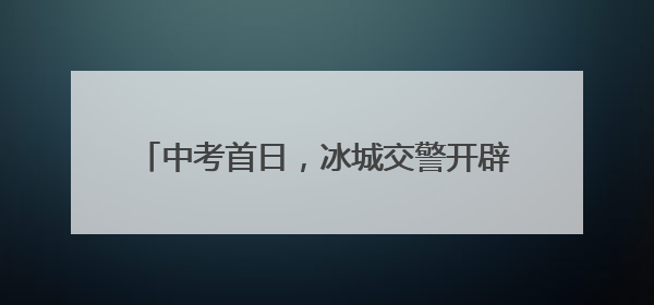 中考首日，冰城交警开辟考生通行“绿色通道”