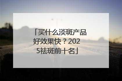 买什么淡斑产品好效果快？2025祛斑前十名