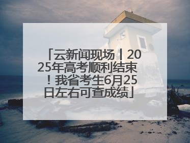 云新闻现场丨2025年高考顺利结束！我省考生6月25日左右可查成绩