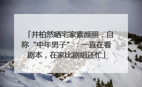 井柏然晒宅家素颜照，自称“中年男子”：一直在看剧本，在家比剧组还忙