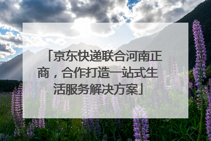 京东快递联合河南正商，合作打造一站式生活服务解决方案