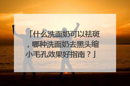 什么洗面奶可以祛斑，哪种洗面奶去黑头缩小毛孔效果好指南？