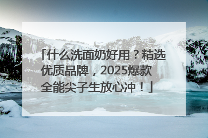 什么洗面奶好用？精选优质品牌，2025爆款全能尖子生放心冲！