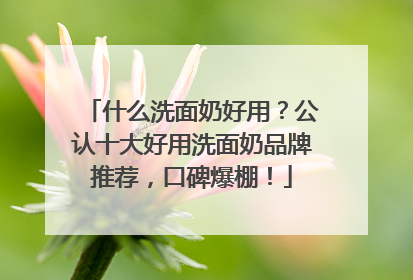 什么洗面奶好用？公认十大好用洗面奶品牌推荐，口碑爆棚！