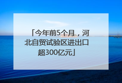 今年前5个月，河北自贸试验区进出口超300亿元