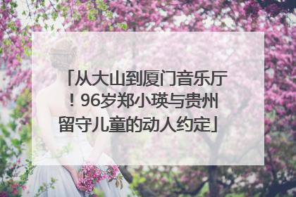 从大山到厦门音乐厅！96岁郑小瑛与贵州留守儿童的动人约定