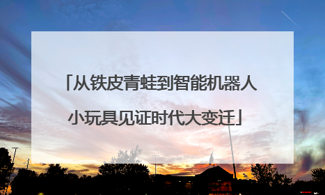 从铁皮青蛙到智能机器人 小玩具见证时代大变迁