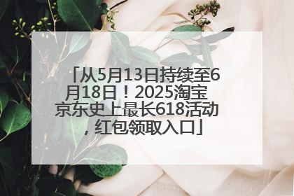 从5月13日持续至6月18日！2025淘宝京东史上最长618活动，红包领取入口