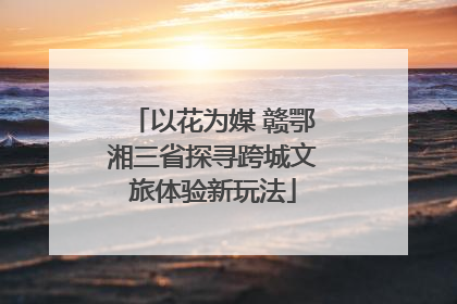 以花为媒 赣鄂湘三省探寻跨城文旅体验新玩法