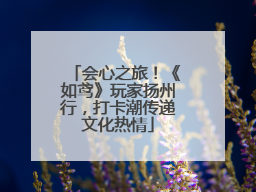 会心之旅！《如鸢》玩家扬州行，打卡潮传递文化热情