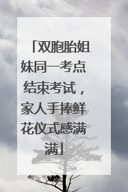 双胞胎姐妹同一考点结束考试，家人手捧鲜花仪式感满满